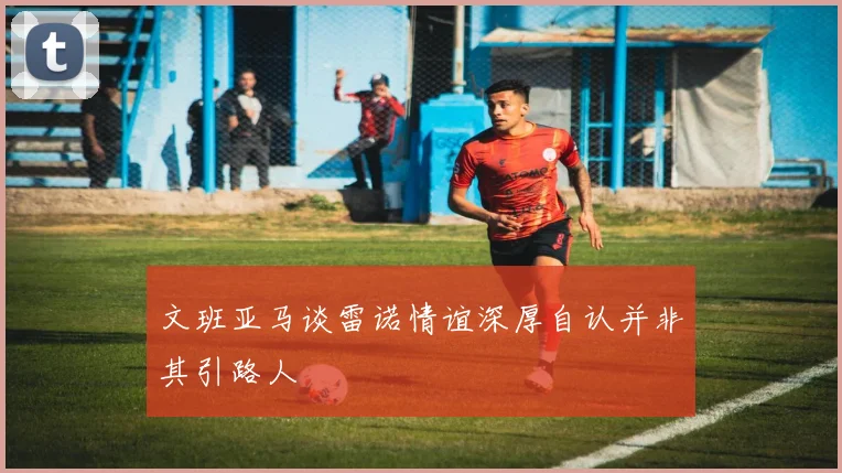 文班亚马谈雷诺情谊深厚自认并非其引路人