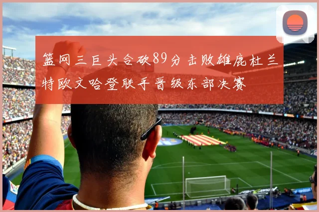 篮网三巨头合砍89分击败雄鹿杜兰特欧文哈登联手晋级东部决赛
