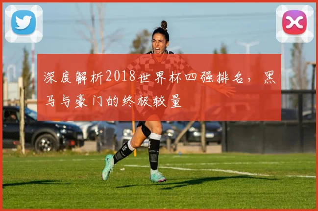 深度解析2018世界杯四强排名,黑马与豪门的终极较量