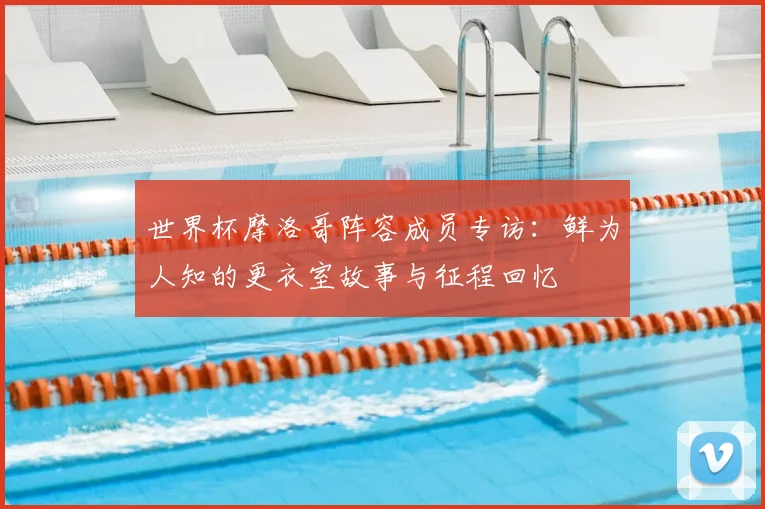 世界杯摩洛哥阵容成员专访:鲜为人知的更衣室故事与征程回忆