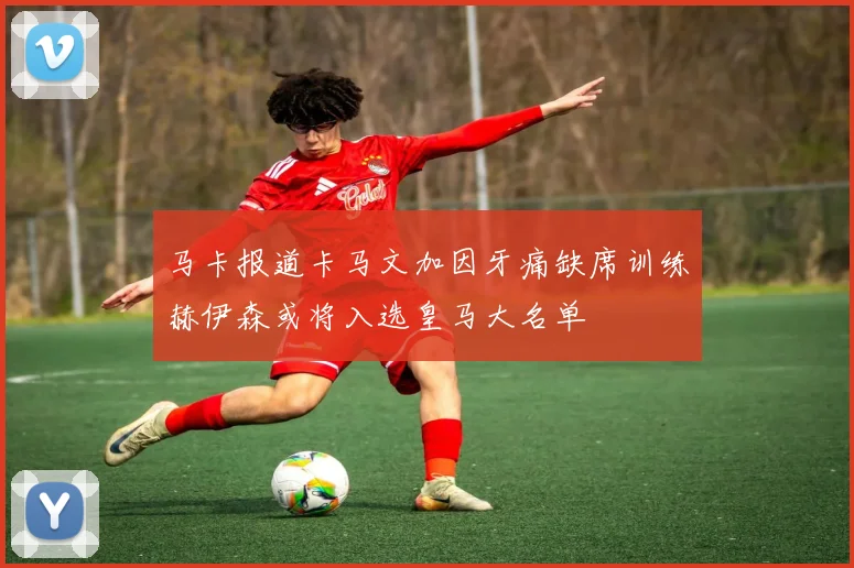 马卡报道卡马文加因牙痛缺席训练赫伊森或将入选皇马大名单