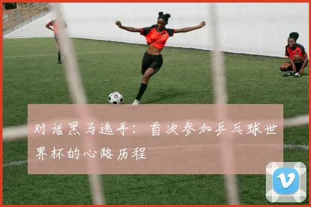 对话黑马选手:首次参加乒乓球世界杯的心路历程