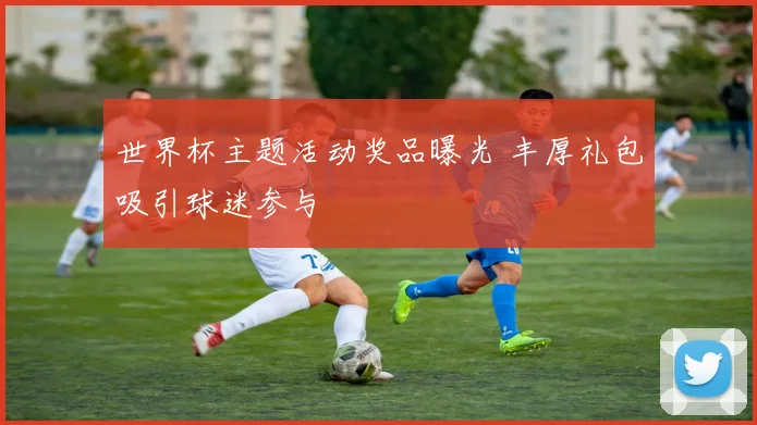 世界杯主题活动奖品曝光 丰厚礼包吸引球迷参与