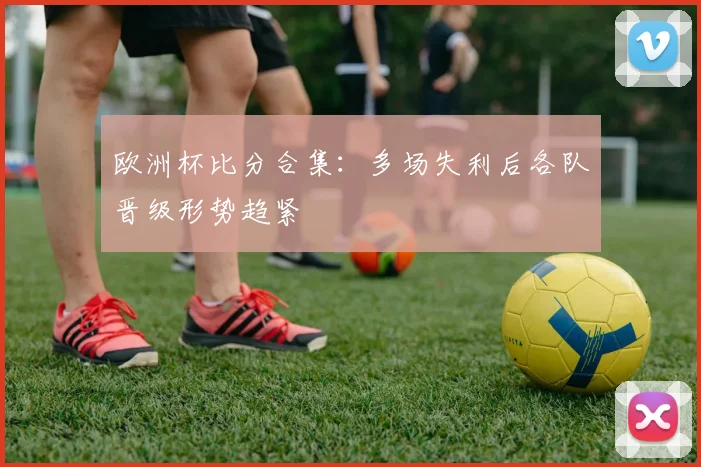 欧洲杯比分合集:多场失利后各队晋级形势趋紧