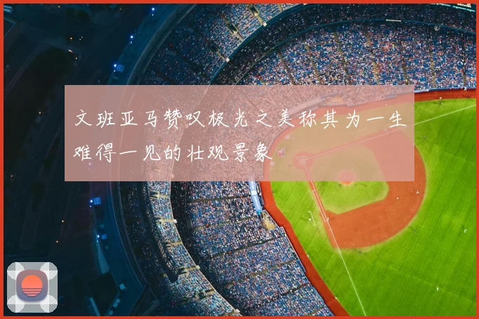 文班亚马赞叹极光之美称其为一生难得一见的壮观景象
