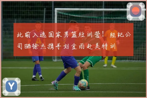 此前入选国家男篮短训营!经纪公司晒徐杰携手刘金雨赴美特训
