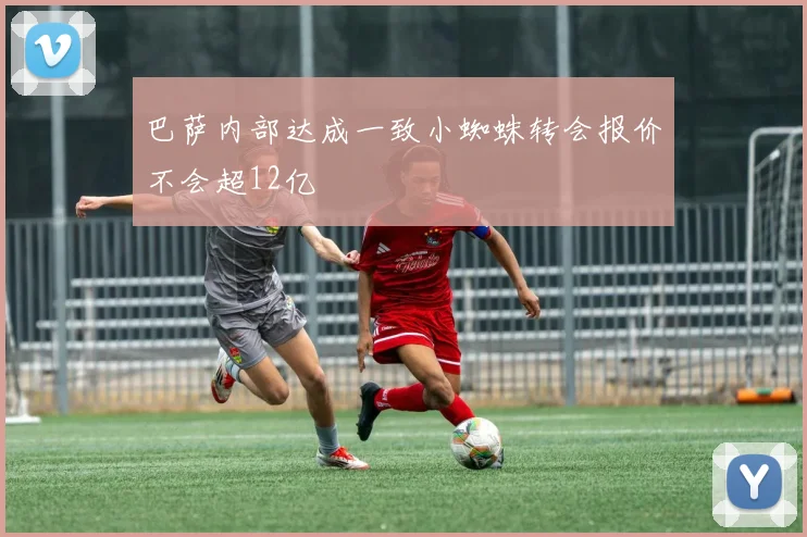 巴萨内部达成一致小蜘蛛转会报价不会超12亿