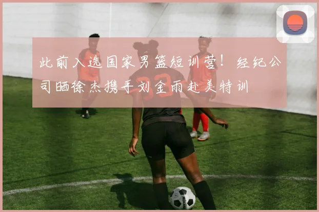 此前入选国家男篮短训营！经纪公司晒徐杰携手刘金雨赴美特训