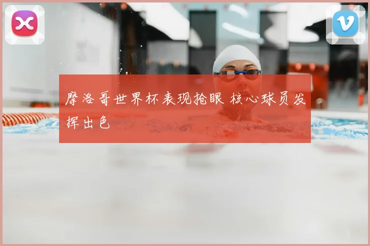 摩洛哥世界杯表现抢眼 核心球员发挥出色