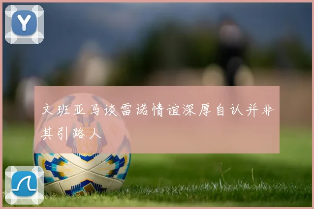 文班亚马谈雷诺情谊深厚自认并非其引路人