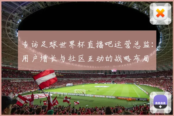 专访足球世界杯直播吧运营总监:用户增长与社区互动的战略布局
