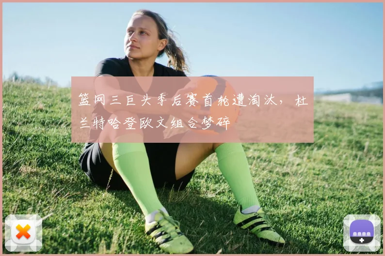 篮网三巨头季后赛首轮遭淘汰，杜兰特哈登欧文组合梦碎