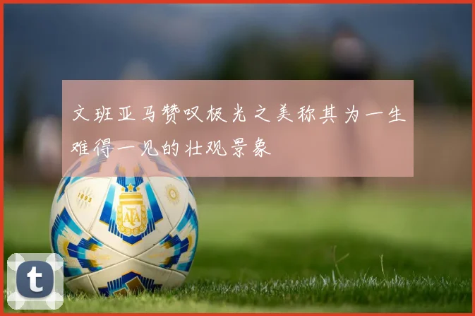 文班亚马赞叹极光之美称其为一生难得一见的壮观景象